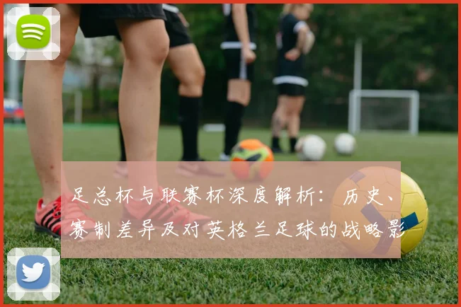 足总杯与联赛杯深度解析：历史、赛制差异及对英格兰足球的战略影响