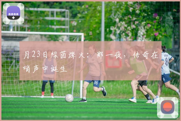 月23日绿茵烽火：那一夜，传奇在哨声中诞生