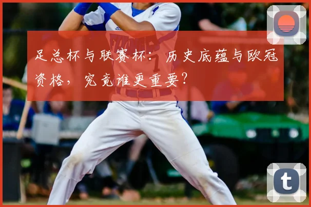 足总杯与联赛杯：历史底蕴与欧冠资格，究竟谁更重要？